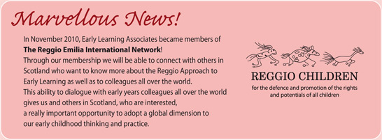 Marvellous News! In November 2010, Early Learning Associates became members of the Reggio Emilia International Network! Through our membership we will be able to connect with others in Scotland who want to know more about the Reggio Approach to Early Learning as well as to colleagues all over the world. This ability to dialogue with early years colleagues all over the world gives us and others in Scotland, who are interested, a really important opportunity to adopt a global dimension to our early childhood thinking and practice.