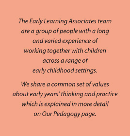 The Early Learning Associates team are a group of people with a long and varied experience of working together with children across a range of early childhood settings. We share a common set of values about early years’ thinking and practice which is explained in more detail on Our Pedagogy page